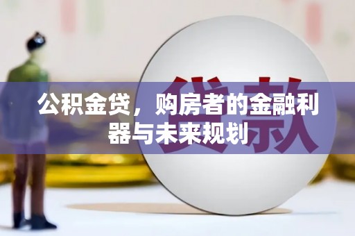 长城公积金贷，购房者的金融利器与未来规划